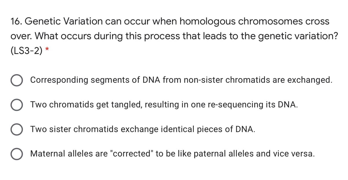 16. Genetic Variation can occur when homologous chromosomes cross
over. What occurs during this process that leads to the genetic variation?
(LS3-2) *
Corresponding segments of DNA from non-sister chromatids are exchanged.
O Two chromatids get tangled, resulting in one re-sequencing its DNA.
Two sister chromatids exchange identical pieces of DNA.
O Maternal alleles are "corrected" to be like paternal alleles and vice versa.
