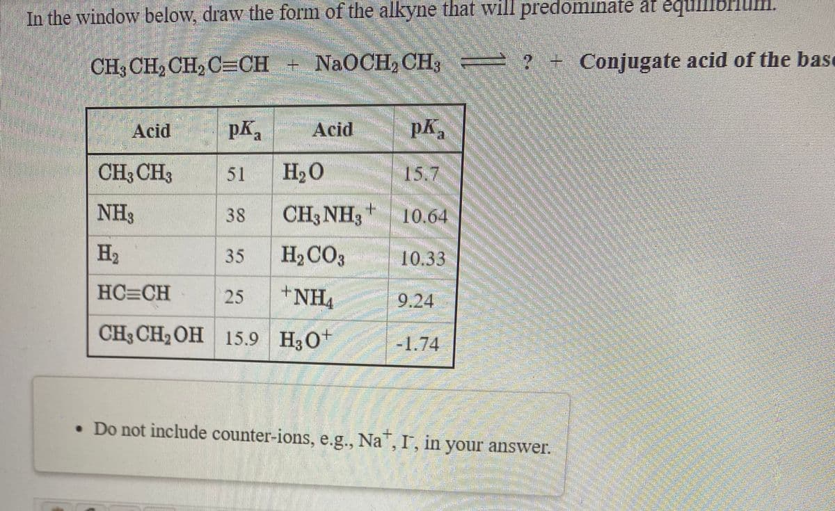 In the window below, draw the form of the alkyne that will predominate at equll
CH3 CH, CH, C=CH + NaOCH, CH3
? + Conjugate acid of the base
Acid
pKa
Acid
pK
CH3 CH3
51
H2O
15.7
NH3
38
CH3 NH3+
10.64
H2
35
H2CO3
10.33
HC=CH
+NH4
25
9.24
CH3 CH2 OH
15.9 H30+
-1.74
• Do not include counter-ions, e.g., Na", I, in your answer.
| の
