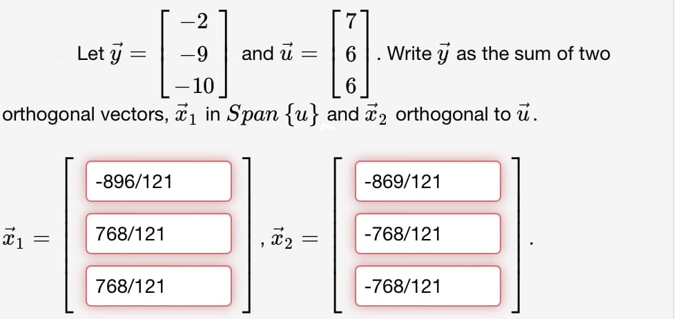 Let y
=
-9
and u
==
6 Write as the sum of two
-10
6
orthogonal vectors, ₁ in Span {u} and 2 orthogonal to ū.
-896/121
-869/121
1
768/121
=
x2 =
-768/121
768/121
-768/121