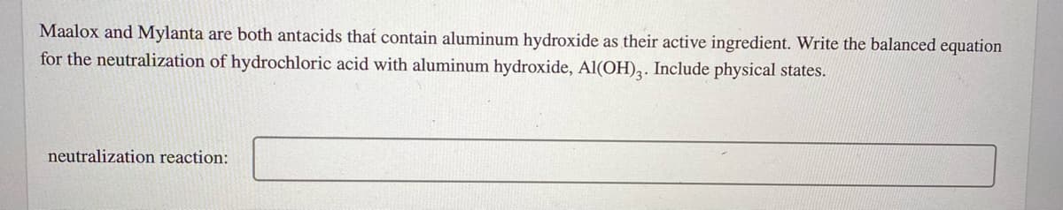 Maalox and Mylanta are both antacids that contain aluminum hydroxide as their active ingredient. Write the balanced equation
for the neutralization of hydrochloric acid with aluminum hydroxide, Al(OH)3. Include physical states.
neutralization reaction:
