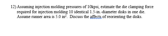 12) Assuming injection molding pressures of 10kpsi, estimate the die clamping force
required for injection molding 10 identical 1.5-in.-diameter disks in one die.
Assume runner area is 5.0 in?. Discuss the affects of reorienting the disks.
