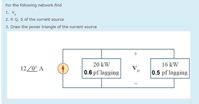 For the following network find
1. V.
2. P. Q, S of the current source
3. Draw the power triangle of the current source
+
20 kW
16 kW
12/0° A
0.6 pf lagging
0.5 pf lagging
