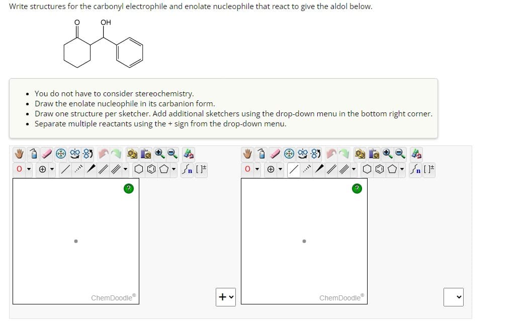 Write structures for the carbonyl electrophile and enolate nucleophile that react to give the aldol below.
OH
معه
You do not have to consider stereochemistry.
• Draw the enolate nucleophile in its carbanion form.
Draw one structure per sketcher. Add additional sketchers using the drop-down menu in the bottom right corner.
Separate multiple reactants using the + sign from the drop-down menu.
Sn
ChemDoodle
+
ChemDoodle
F