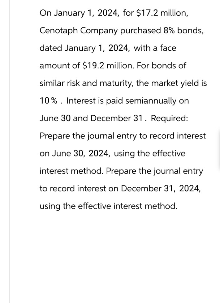 On January 1, 2024, for $17.2 million,
Cenotaph Company purchased 8% bonds,
dated January 1, 2024, with a face
amount of $19.2 million. For bonds of
similar risk and maturity, the market yield is
10% Interest is paid semiannually on
June 30 and December 31. Required:
Prepare the journal entry to record interest
on June 30, 2024, using the effective
interest method. Prepare the journal entry
to record interest on December 31, 2024,
using the effective interest method.