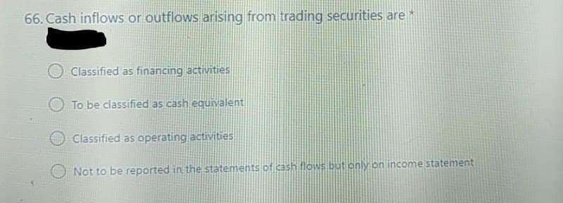 66. Cash inflows or outflows arising from trading securities are *
Classified as financing activities
To be classified as cash equivalent
Classified as operating activities
Not to be reported in the statements of cash flows but only on income statement
