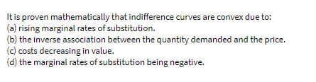 It is proven mathematically that indifference curves are convex due to:
(a) rising marginal rates of substitution.
(b) the inverse association between the quantity demanded and the price.
(c) costs decreasing in value.
(d) the marginal rates of substitution being negative.
