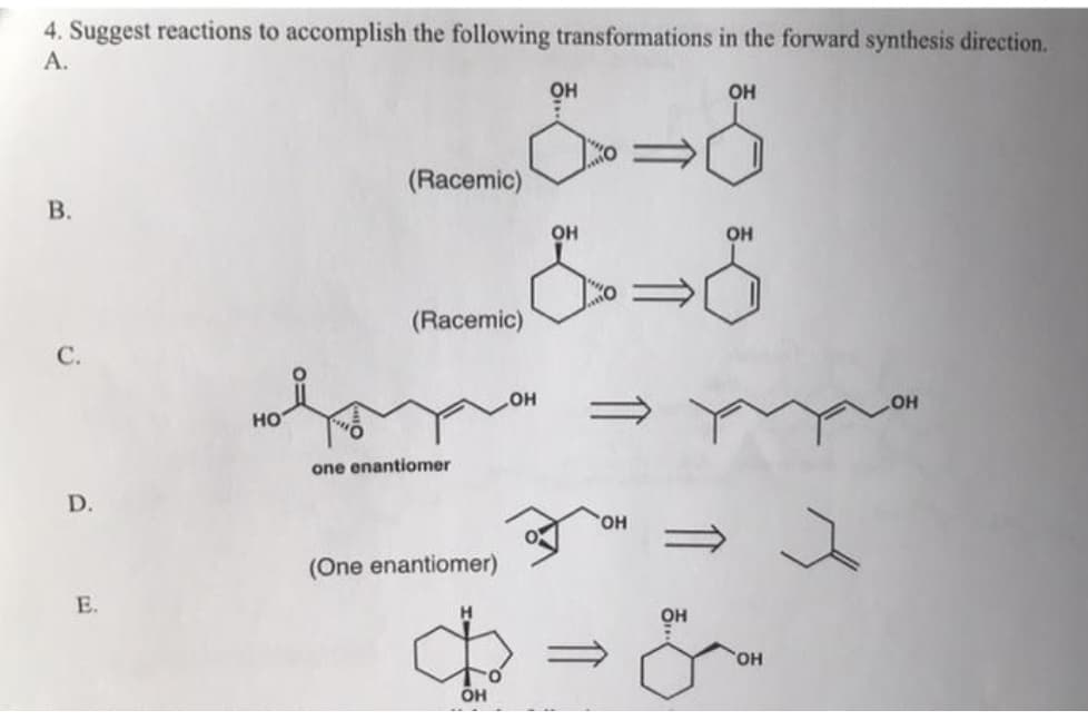 4. Suggest reactions to accomplish the following transformations in the forward synthesis direction.
А.
он
OH
(Racemic)
В.
он
OH
(Racemic)
С.
HO
но
one enantiomer
D.
HO,
(One enantiomer)
E.
он
HO
он
B.
