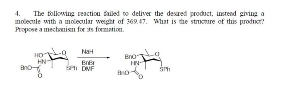 The following reaction failed to deliver the desired product, instead giving a
molecule with a molecular weight of 369.47. What is the structure of this product?
Propose a mechanism for its formation.
4.
NaH
HO
HN-
Bno
BnBr
ŠPh DMF
BnO
HN-
SPh
Bno
