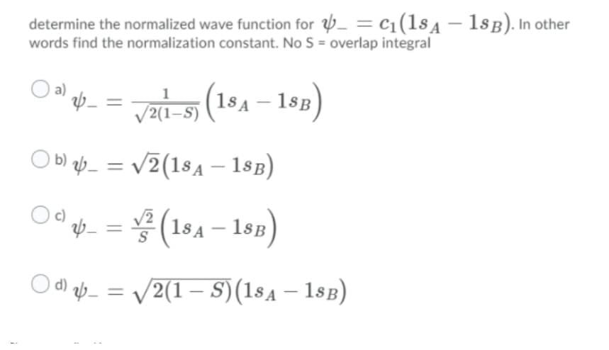 determine the normalized wave function for _ = c1(1sA – 18B). In other
words find the normalization constant. No S = overlap integral
O" = ats (18A - 1sp)
18B)
V2(1–S)
O b) ab_ = v2(18A – 18B)
Od = (194– 19)
O d ab_ = /2(1 – S)(1sa – 18B)
