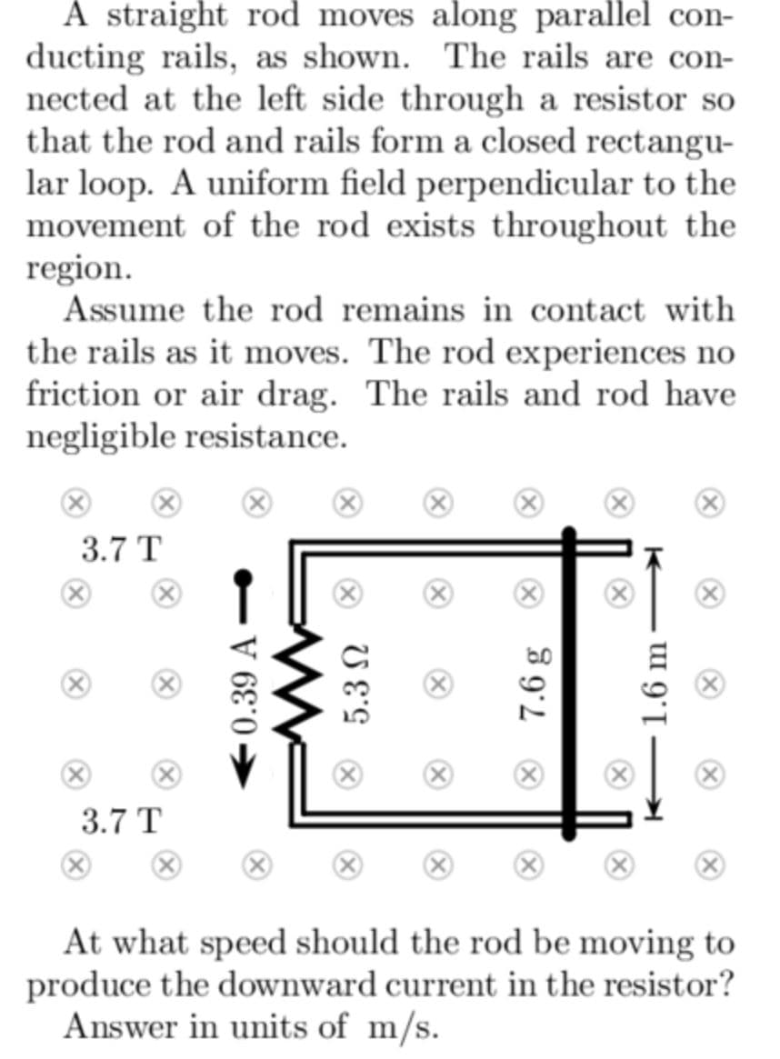 A straight rod moves along parallel con-
ducting rails, as shown. The rails are con-
nected at the left side through a resistor so
that the rod and rails form a closed rectangu-
lar loop. A uniform field perpendicular to the
movement of the rod exists throughout the
region.
Assume the rod remains in contact with
the rails as it moves. The rod experiences no
friction or air drag. The rails and rod have
negligible resistance.
3.7 T
3.7 T
At what speed should the rod be moving to
produce the downward current in the resistor?
Answer in units of m/s.
0.39 A –
® 7.6 g
1.6 m
