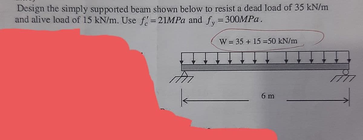 Design the simply supported beam shown below to resist a dead load of 35 kN/m
and alive load of 15 kN/m. Use f:=21MPA and fy=300MPA.
W = 35 + 15 =50 kN/m
6 m
