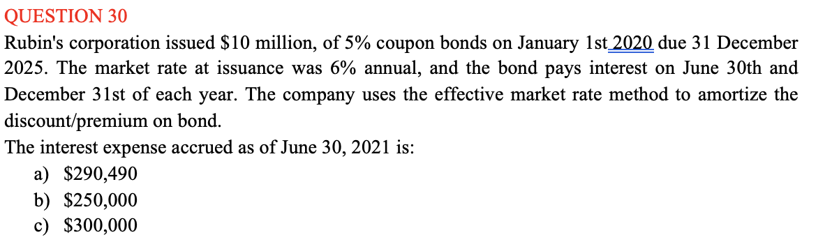QUESTION 30
Rubin's corporation issued $10 million, of 5% coupon bonds on January 1st 2020 due 31 December
2025. The market rate at issuance was 6% annual, and the bond pays interest on June 30th and
December 31st of each year. The company uses the effective market rate method to amortize the
discount/premium on bond.
The interest expense accrued as of June 30, 2021 is:
a) $290,490
b) $250,000
c) $300,000