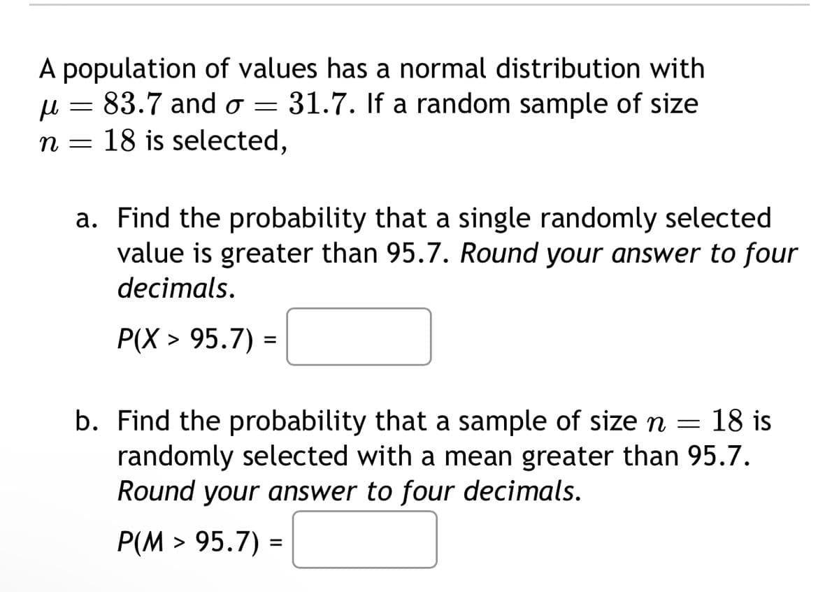 A population of values has a normal distribution with
μ 83.7 and σ =
=
n = 18 is selected,
31.7. If a random sample of size
a. Find the probability that a single randomly selected
value is greater than 95.7. Round your answer to four
decimals.
P(X > 95.7) =
b. Find the probability that a sample of size n = 18 is
randomly selected with a mean greater than 95.7.
Round your answer to four decimals.
P(M > 95.7) =