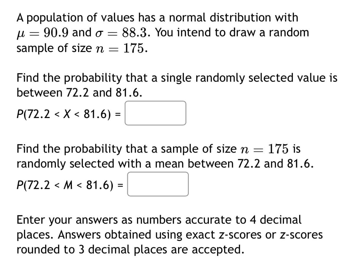 A population of values has a normal distribution with
=
μ 90.9 and σ =
sample of size n =
88.3. You intend to draw a random
175.
Find the probability that a single randomly selected value is
between 72.2 and 81.6.
P(72.2 X 81.6) =
< <
Find the probability that a sample of size n = 175 is
randomly selected with a mean between 72.2 and 81.6.
<
P(72.2 M 81.6) =
Enter your answers as numbers accurate to 4 decimal
places. Answers obtained using exact z-scores or z-scores
rounded to 3 decimal places are accepted.
