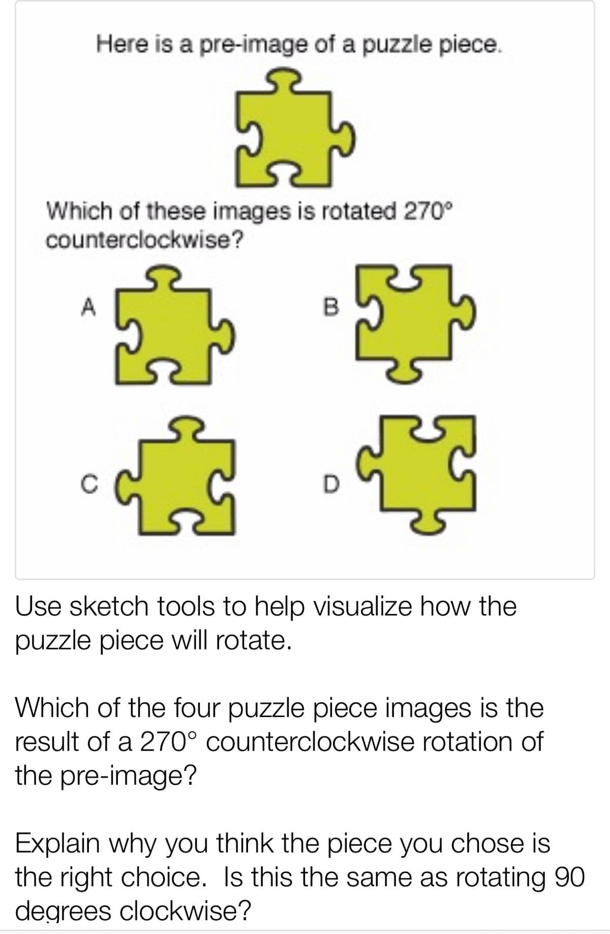 Here is a pre-image of a puzzle piece.
Which of these images is rotated 270°
counterclockwise?
Use sketch tools to help visualize how the
puzzle piece will rotate.
Which of the four puzzle piece images is the
result of a 270° counterclockwise rotation of
the pre-image?
Explain why you think the piece you chose is
the right choice. Is this the same as rotating 90
degrees clockwise?

