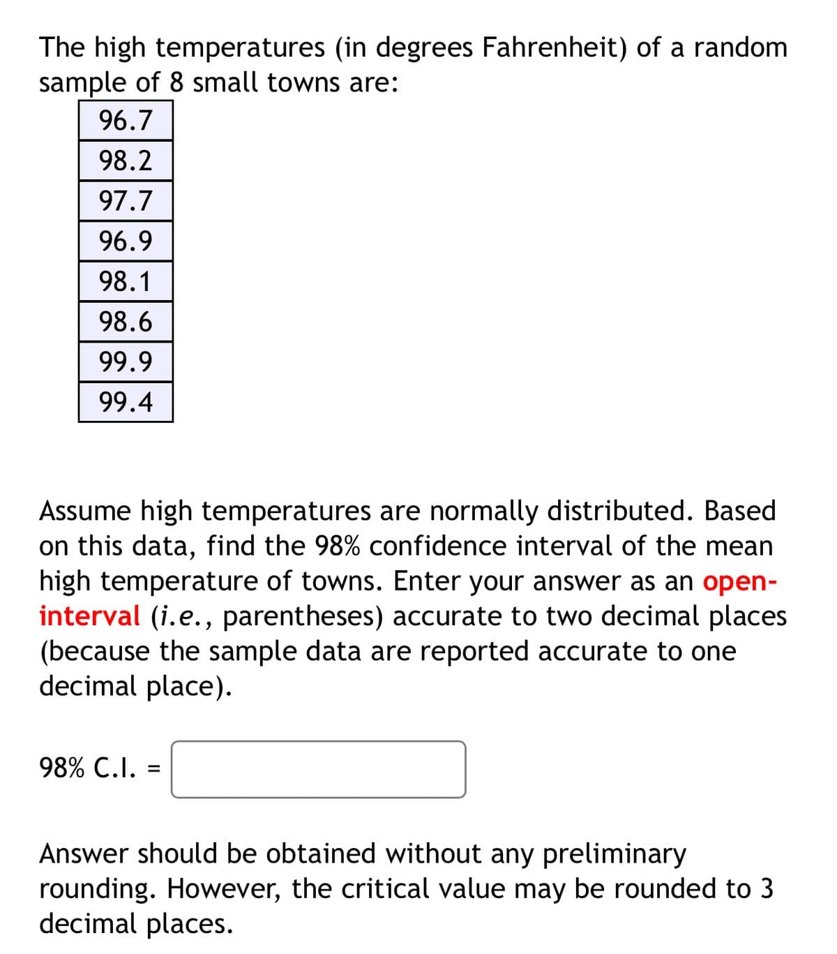 The high temperatures (in degrees Fahrenheit) of a random
sample of 8 small towns are:
96.7
98.2
97.7
96.9
98.1
98.6
99.9
99.4
Assume high temperatures are normally distributed. Based
on this data, find the 98% confidence interval of the mean
high temperature of towns. Enter your answer as an open-
interval (i.e., parentheses) accurate to two decimal places
(because the sample data are reported accurate to one
decimal place).
98% C.I. =
Answer should be obtained without any preliminary
rounding. However, the critical value may be rounded to 3
decimal places.