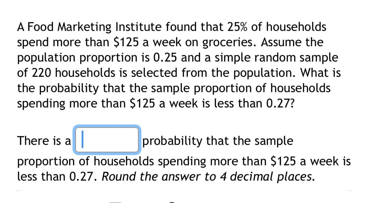 A Food Marketing Institute found that 25% of households.
spend more than $125 a week on groceries. Assume the
population proportion is 0.25 and a simple random sample
of 220 households is selected from the population. What is
the probability that the sample proportion of households
spending more than $125 a week is less than 0.27?
There is a |
probability that the sample
proportion of households spending more than $125 a week is
less than 0.27. Round the answer to 4 decimal places.