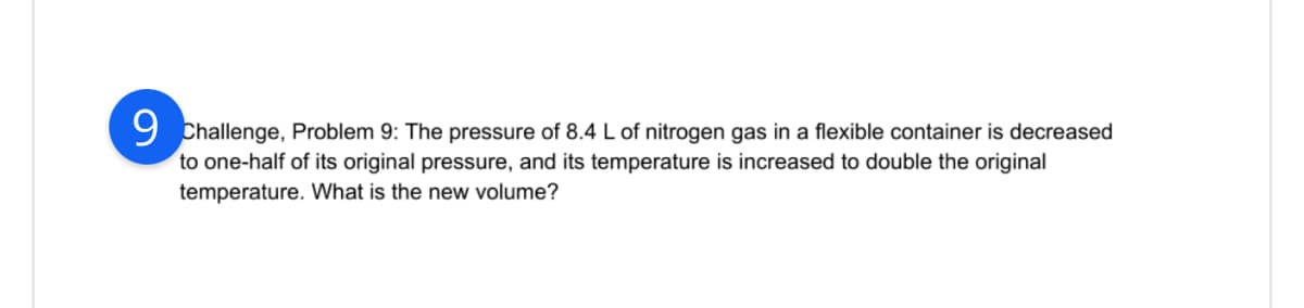 9 Challenge, Problem 9: The pressure of 8.4 L of nitrogen gas in a flexible container is decreased
to one-half of its original pressure, and its temperature is increased to double the original
temperature. What is the new volume?