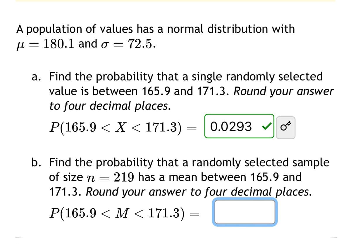 A population of values has a normal distribution with
μ
= 180.1 and σ = 72.5.
a. Find the probability that a single randomly selected
value is between 165.9 and 171.3. Round your answer
to four decimal places.
P(165.9 < X < 171.3) = 0.0293
00
b. Find the probability that a randomly selected sample
of size n =
219 has a mean between 165.9 and
171.3. Round your answer to four decimal places.
P(165.9 < M < 171.3)
=