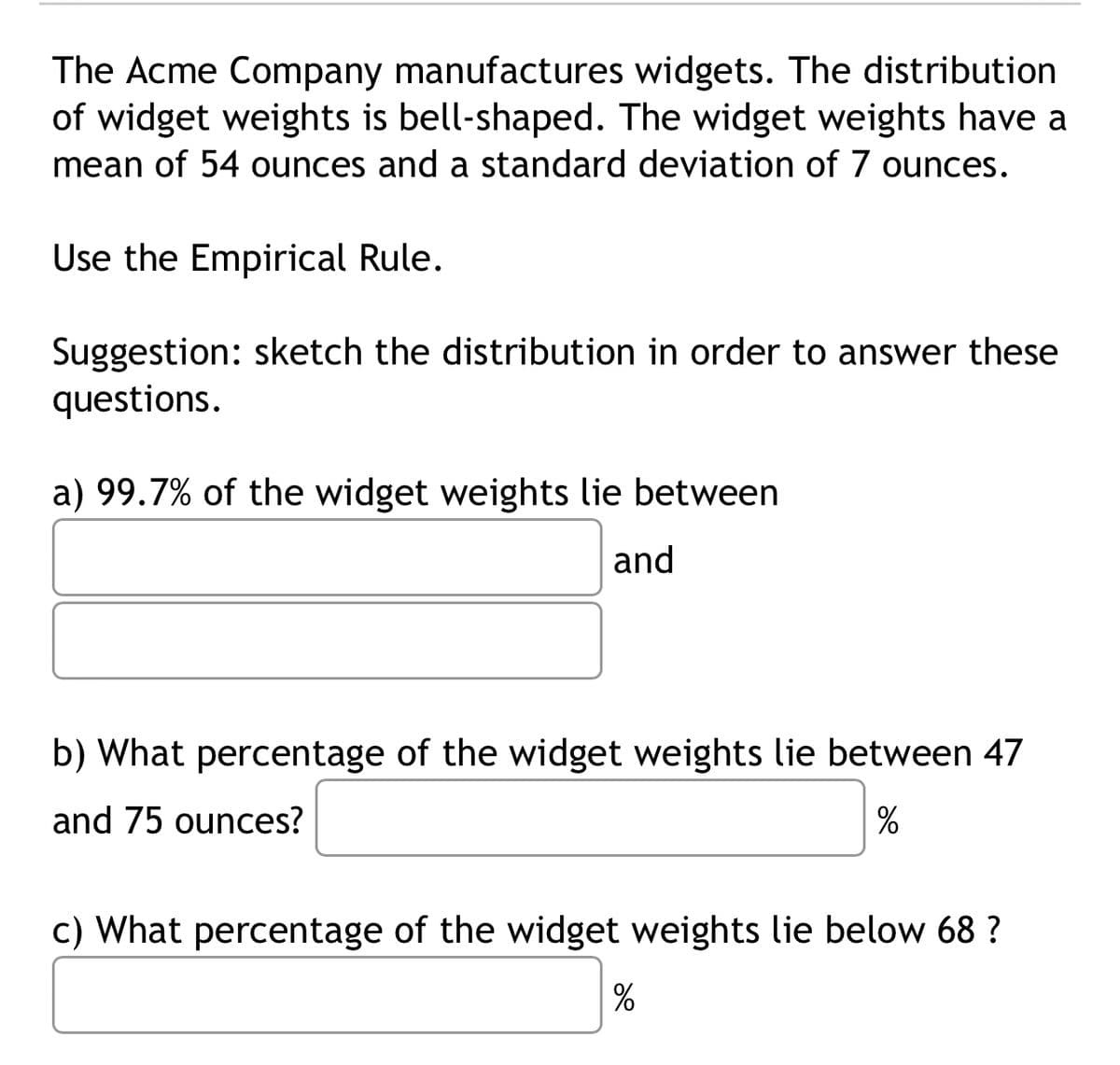 The Acme Company manufactures widgets. The distribution
of widget weights is bell-shaped. The widget weights have a
mean of 54 ounces and a standard deviation of 7 ounces.
Use the Empirical Rule.
Suggestion: sketch the distribution in order to answer these
questions.
a) 99.7% of the widget weights lie between
and
b) What percentage of the widget weights lie between 47
and 75 ounces?
%
c) What percentage of the widget weights lie below 68 ?
%
20