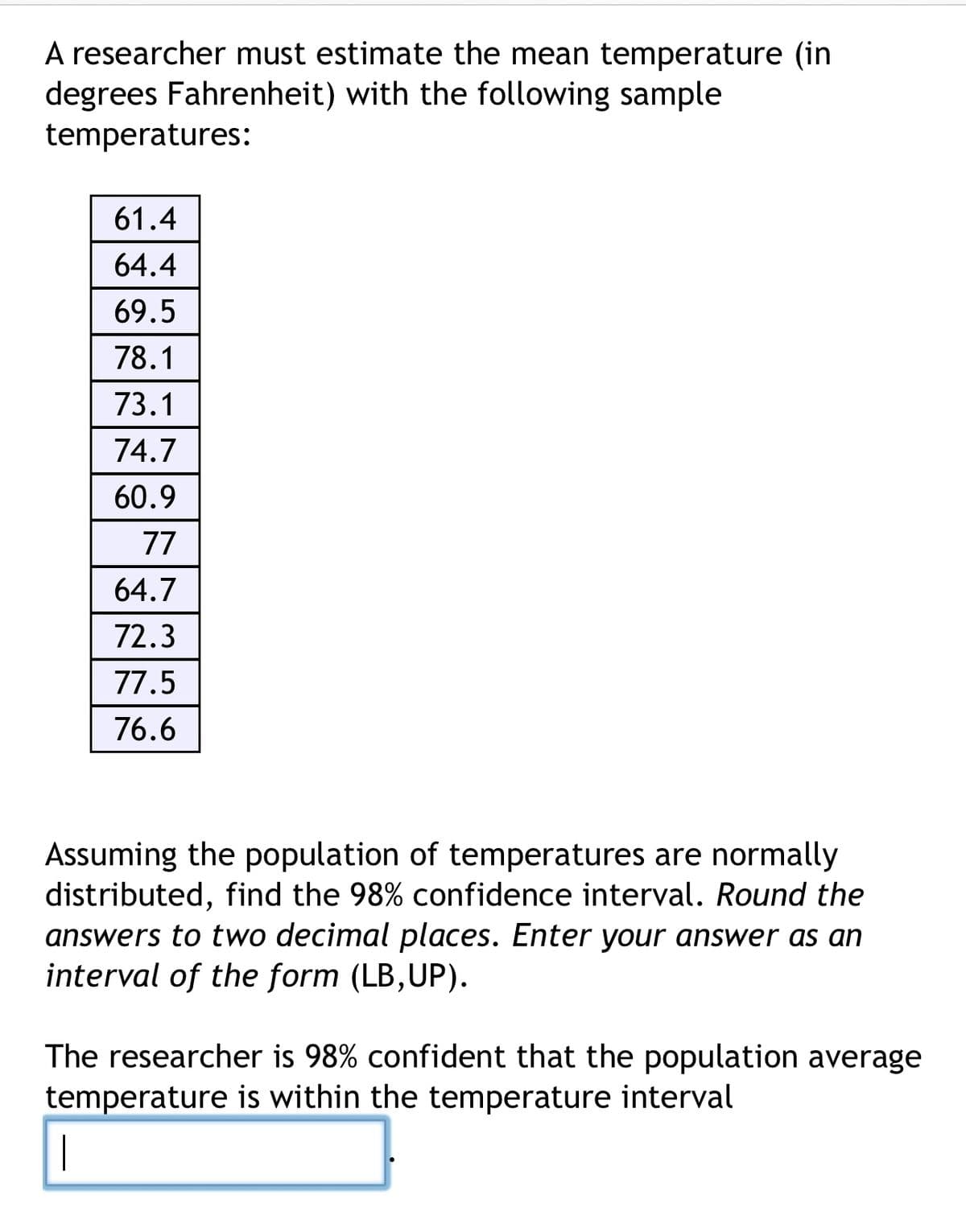A researcher must estimate the mean temperature (in
degrees Fahrenheit) with the following sample
temperatures:
61.4
64.4
69.5
78.1
73.1
74.7
60.9
77
64.7
72.3
77.5
76.6
Assuming the population of temperatures are normally
distributed, find the 98% confidence interval. Round the
answers to two decimal places. Enter your answer as an
interval of the form (LB, UP).
The researcher is 98% confident that the population average
temperature is within the temperature interval
|