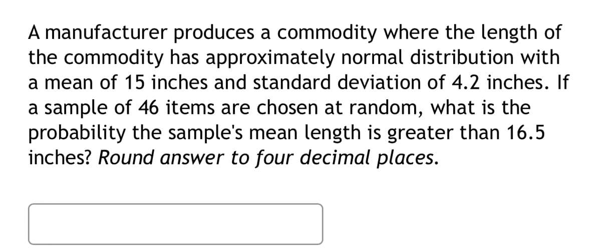 A manufacturer produces a commodity where the length of
the commodity has approximately normal distribution with
a mean of 15 inches and standard deviation of 4.2 inches. If
a sample of 46 items are chosen at random, what is the
probability the sample's mean length is greater than 16.5
inches? Round answer to four decimal places.