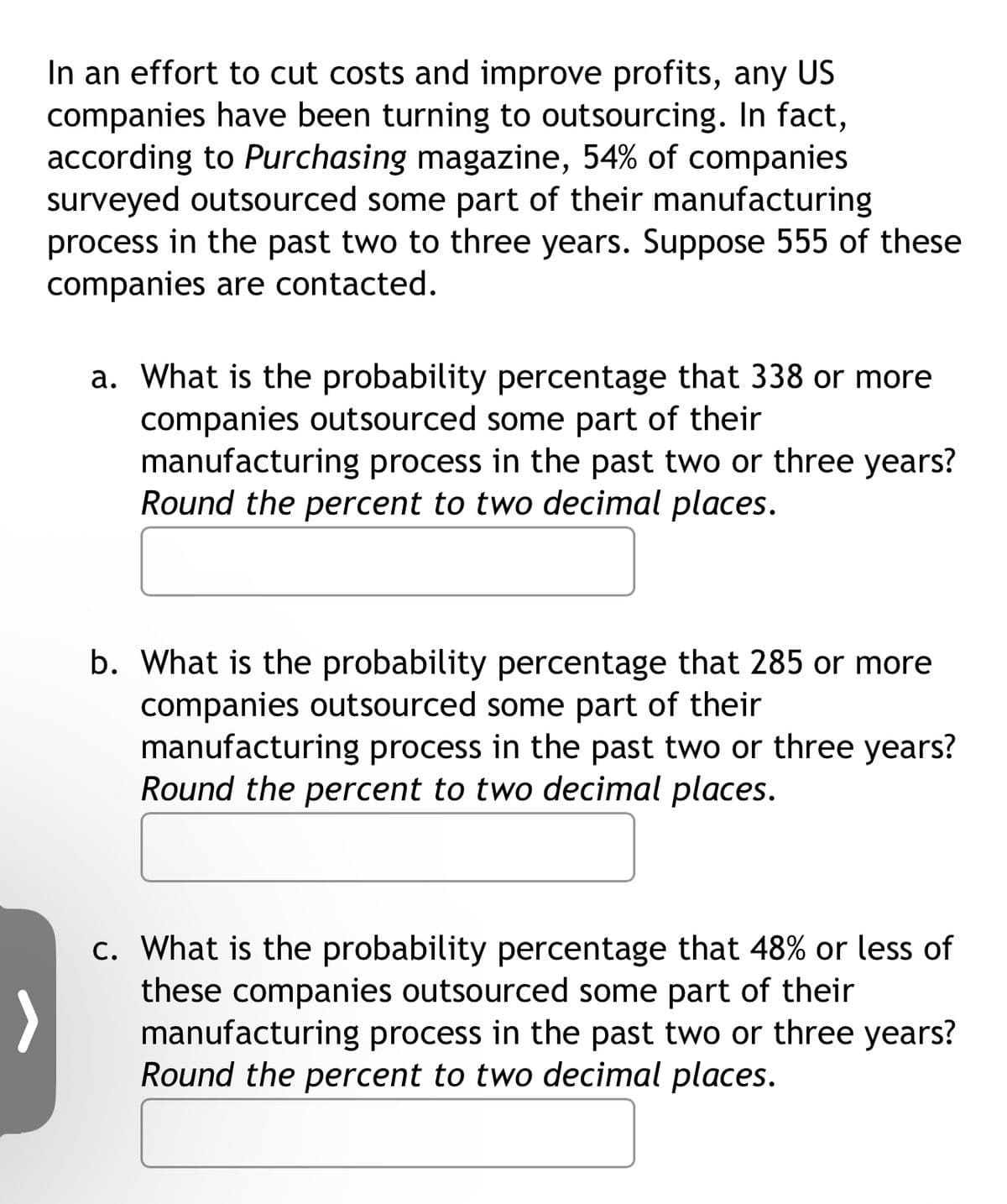 In an effort to cut costs and improve profits, any US
companies have been turning to outsourcing. In fact,
according to Purchasing magazine, 54% of companies
surveyed outsourced some part of their manufacturing
process in the past two to three years. Suppose 555 of these
companies are contacted.
a. What is the probability percentage that 338 or more
companies outsourced some part of their
manufacturing process in the past two or three years?
Round the percent to two decimal places.
b. What is the probability percentage that 285 or more
companies outsourced some part of their
manufacturing process in the past two or three years?
Round the percent to two decimal places.
c. What is the probability percentage that 48% or less of
these companies outsourced some part of their
manufacturing process in the past two or three years?
Round the percent to two decimal places.