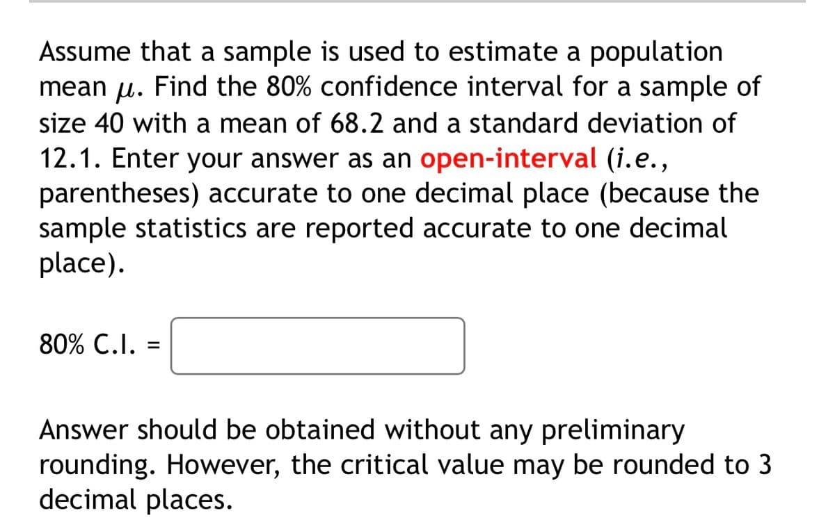 Assume that a sample is used to estimate a population
mean u. Find the 80% confidence interval for a sample of
μ.
size 40 with a mean of 68.2 and a standard deviation of
12.1. Enter your answer as an open-interval (i.e.,
parentheses) accurate to one decimal place (because the
sample statistics are reported accurate to one decimal
place).
80% C.I. =
Answer should be obtained without any preliminary
rounding. However, the critical value may be rounded to 3
decimal places.