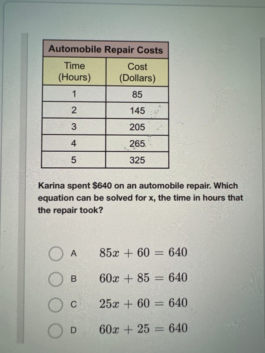 Automobile Repair Costs
Time
(Hours)
1
2
3
4
LO
5
Cost
(Dollars)
85
145
205
265
325
Karina spent $640 on an automobile repair. Which
equation can be solved for x, the time in hours that
the repair took?
A
85x+60=640
B 60x+85640
C 25x+60=640
60x + 25 = 640