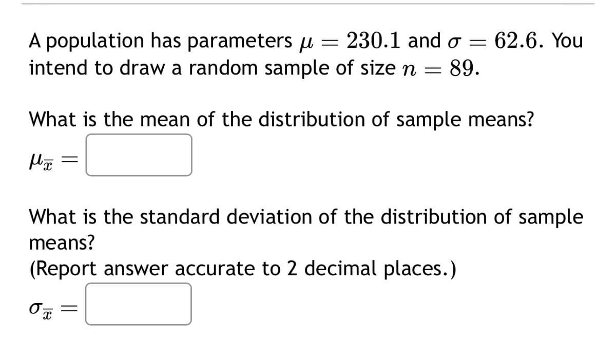 A population has parameters μ
= 230.1 and σ = 62.6. You
intend to draw a random sample of size n = 89.
What is the mean of the distribution of sample means?
Мох
=
What is the standard deviation of the distribution of sample
means?
(Report answer accurate to 2 decimal places.)
0
=