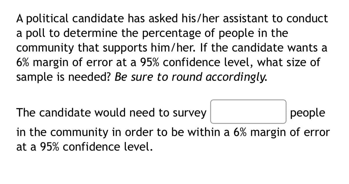 A political candidate has asked his/her assistant to conduct
a poll to determine the percentage of people in the
community that supports him/her. If the candidate wants a
6% margin of error at a 95% confidence level, what size of
sample is needed? Be sure to round accordingly.
The candidate would need to survey
people
in the community in order to be within a 6% margin of error
at a 95% confidence level.