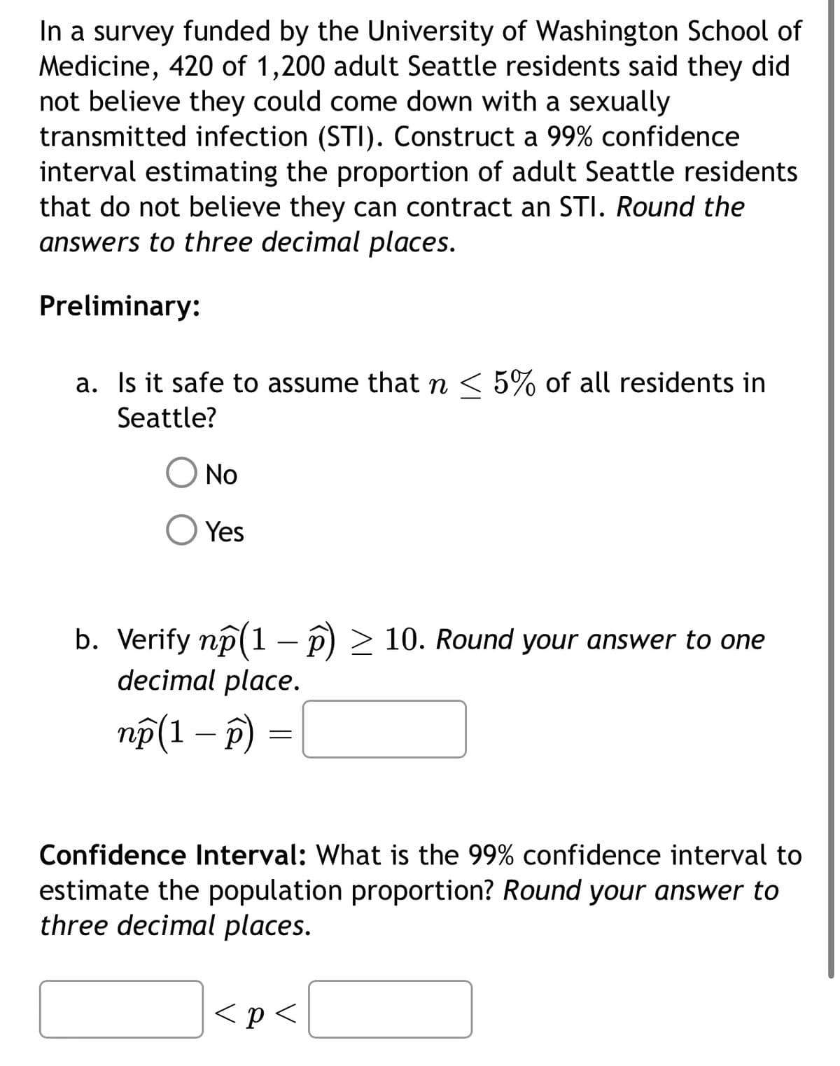 In a survey funded by the University of Washington School of
Medicine, 420 of 1,200 adult Seattle residents said they did
not believe they could come down with a sexually
transmitted infection (STI). Construct a 99% confidence
interval estimating the proportion of adult Seattle residents
that do not believe they can contract an STI. Round the
answers to three decimal places.
Preliminary:
a. Is it safe to assume that n < 5% of all residents in
Seattle?
No
Yes
b. Verify np (1 - p) ≥ 10. Round your answer to one
decimal place.
np(1 - p)
=
Confidence Interval: What is the 99% confidence interval to
estimate the population proportion? Round your answer to
three decimal places.
<p<