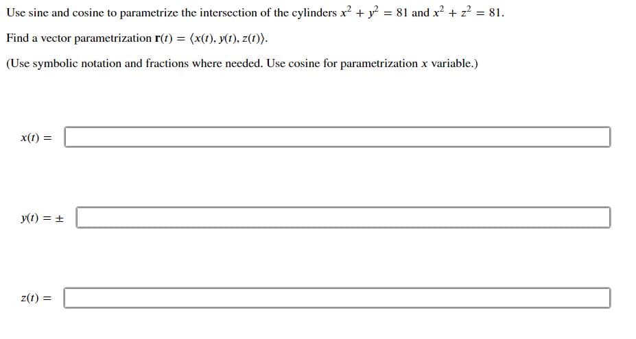 Use sine and cosine to parametrize the intersection of the cylinders x² + y = 81 and x? + z? = 81.
Find a vector parametrization r(t) = (x(1), y(t), z(1)).
(Use symbolic notation and fractions where needed. Use cosine for parametrization x variable.)
x(t) =
y(t) = +
z(t) =
