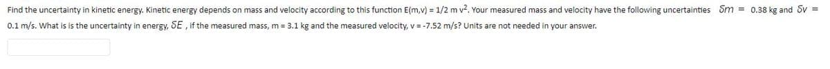 Find the uncertainty in kinetic energy. Kinetic energy depends on mass and velocity according to this function E(m,v) = 1/2 m v2. Your measured mass and velocity have the following uncertainties Sm = 0.38 kg and Sv =
0.1 m/s. What is is the uncertainty in energy, SE , if the measured mass, m = 3.1 kg and the measured velocity, v = -7.52 m/s? Units are not needed in your answer.

