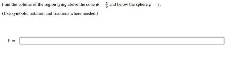 Find the volume of the region lying above the cone o = and below the sphere p = 7.
(Use symbolic notation and fractions where needed.)
V =
