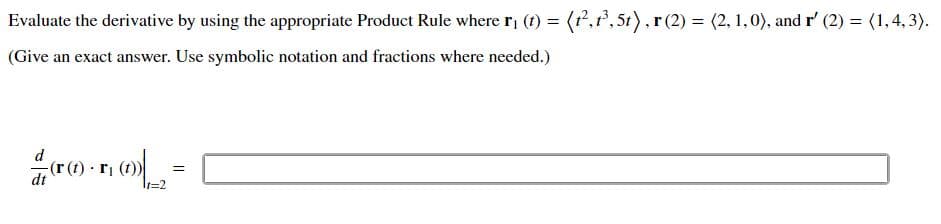 Evaluate the derivative by using the appropriate Product Rule where r, (f) = (r,r, 5t), r(2) = (2, 1,0), and r' (2) = (1,4, 3).
%3D
(Give an exact answer. Use symbolic notation and fractions where needed.)
dt
