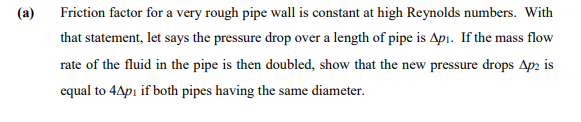 (a)
Friction factor for a very rough pipe wall is constant at high Reynolds numbers. With
that statement, let says the pressure drop over a length of pipe is Apı. If the mass flow
rate of the fluid in the pipe is then doubled, show that the new pressure drops Ap2 is
equal to 4Apı if both pipes having the same diameter.
