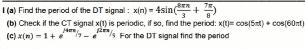 I (a) Find the period of the DT signal : x(n) = 4sin(-
,8πη
+
3
%3D
8
(b) Check if the CT signal x(t) is periodic, if so, find the period: x(t)= cos(5xt) + cos(60rt)
/5 For the DT signal find the period
j4nn/
17- e
(c) x(n) = 1 + e

