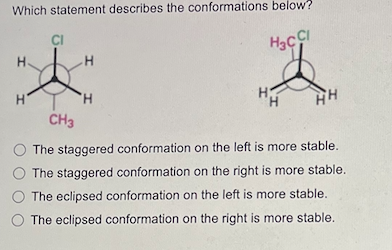 Which statement describes the conformations below?
H₂CCI
I
H.
H
CI
CH3
'Н
H
The staggered conformation on the left is more stable.
O The staggered conformation on the right is more stable.
The eclipsed conformation on the left is more stable.
The eclipsed conformation on the right is more stable.