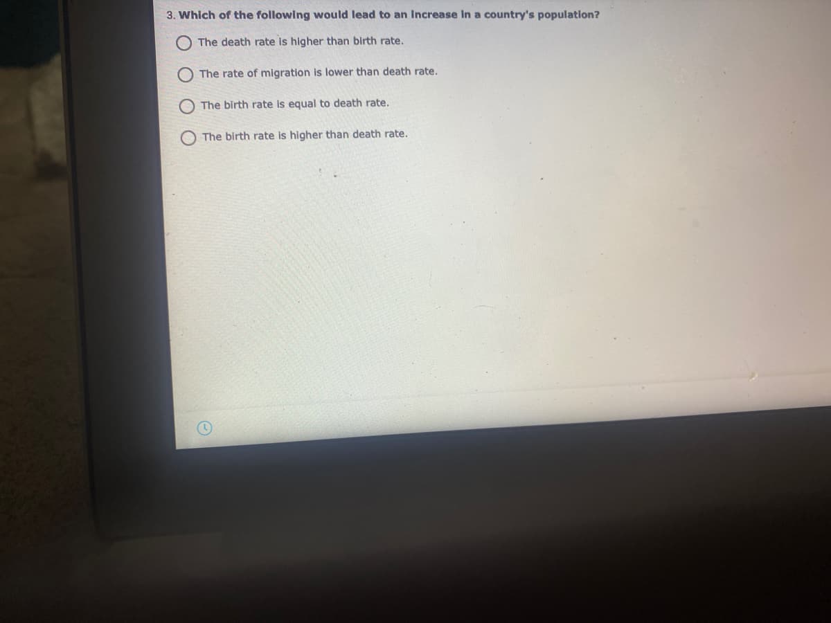 3. Which of the following would lead to an Increase In a country's population?
The death rate is higher than birth rate.
The rate of migration is lower than death rate.
The birth rate is equal to death rate.
The birth rate is higher than death rate.
O O
