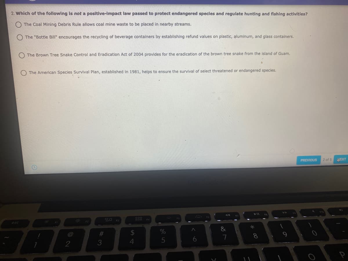 2. Which of the following is not a positive-impact law passed to protect endangered species and regulate hunting and fishing activities?
The Coal Mining Debris Rule allows coal mine waste to be placed in nearby streams.
The "Bottle Bill" encourages the recycling of beverage containers by establishing refund values on plastic, aluminum, and glass containers.
The Brown Tree Snake Control and Eradication Act of 2004 provides for the eradication of the brown tree snake from the island of Guam.
O The American Species Survival Plan, established in 1981, helps to ensure the survival of select threatened or endangered species.
PREVIOUS
2 of 5
SEXT
esc
F3
%23
%
&
*
6.
8
9
3
