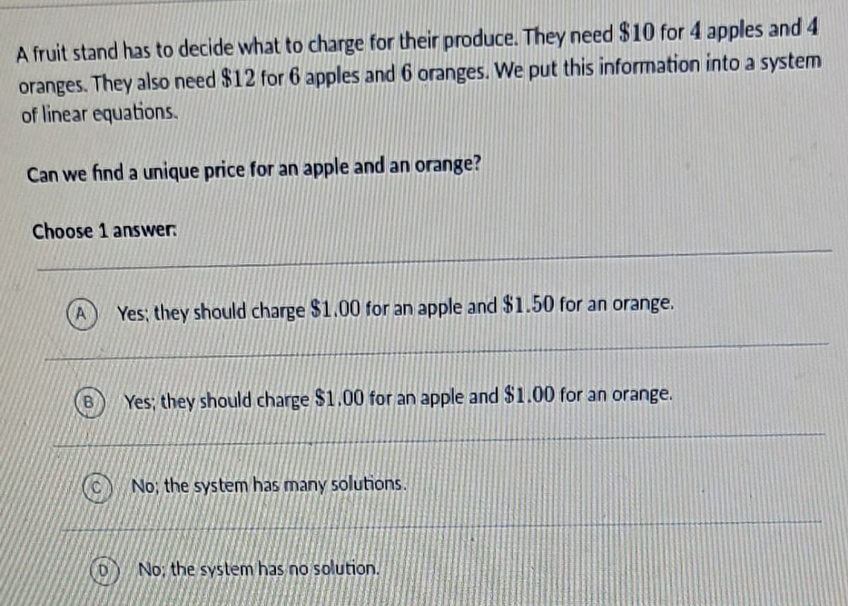 A fruit stand has to decide what to charge for their produce. They need $10 for 4 apples and 4
oranges. They also need $12 for 6 apples and 6 oranges. We put this information into a system
of linear equations.
Can we find a unique price for an apple and an orange?
Choose 1 answer
B
Yes; they should charge $1.00 for an apple and $1.50 for an orange.
Yes; they should charge $1.00 for an apple and $1.00 for an orange.
No, the system has many solutions.
No: the system has no solution.
