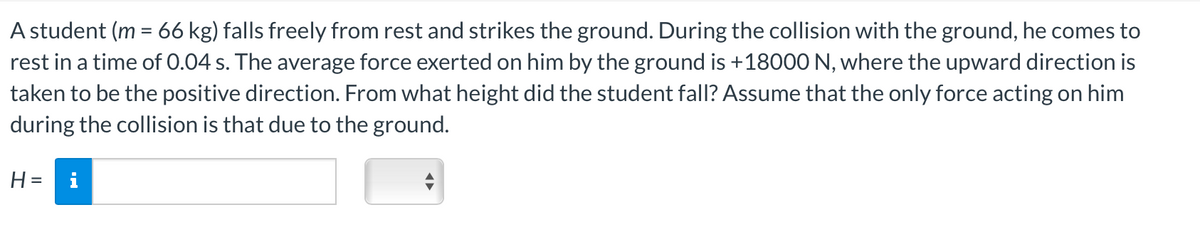 A student (m = 66 kg) falls freely from rest and strikes the ground. During the collision with the ground, he comes to
rest in a time of 0.04 s. The average force exerted on him by the ground is +18000 N, where the upward direction is
taken to be the positive direction. From what height did the student fall? Assume that the only force acting on him
during the collision is that due to the ground.
H= i