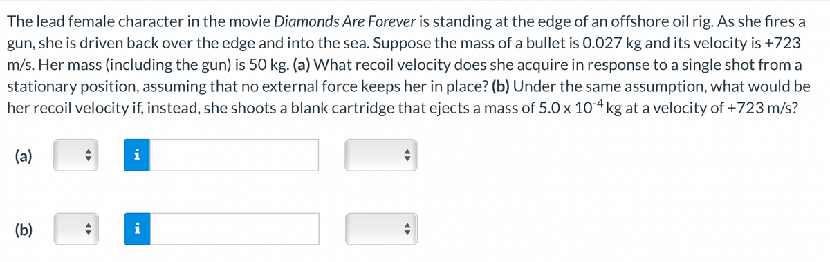 The lead female character in the movie Diamonds Are Forever is standing at the edge of an offshore oil rig. As she fires a
gun, she is driven back over the edge and into the sea. Suppose the mass of a bullet is 0.027 kg and its velocity is +723
m/s. Her mass (including the gun) is 50 kg. (a) What recoil velocity does she acquire in response to a single shot from a
stationary position, assuming that no external force keeps her in place? (b) Under the same assumption, what would be
her recoil velocity if, instead, she shoots a blank cartridge that ejects a mass of 5.0 x 10-4 kg at a velocity of +723 m/s?
(a)
(b)
IN