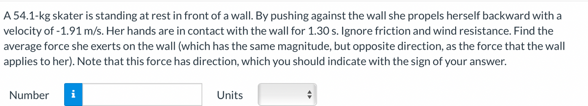 A 54.1-kg skater is standing at rest in front of a wall. By pushing against the wall she propels herself backward with a
velocity of -1.91 m/s. Her hands are in contact with the wall for 1.30 s. Ignore friction and wind resistance. Find the
average force she exerts on the wall (which has the same magnitude, but opposite direction, as the force that the wall
applies to her). Note that this force has direction, which you should indicate with the sign of your answer.
Number
i
Units