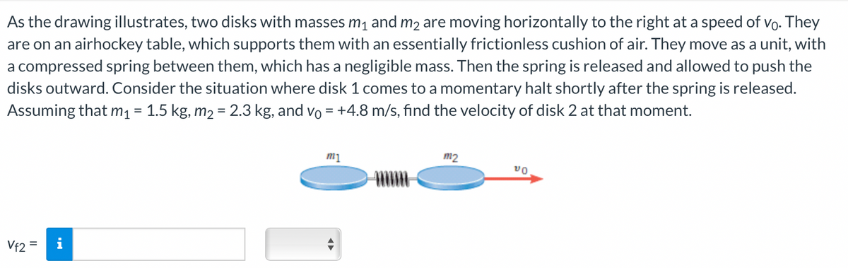 As the drawing illustrates, two disks with masses m₁ and må are moving horizontally to the right at a speed of vº. They
are on an airhockey table, which supports them with an essentially frictionless cushion of air. They move as a unit, with
a compressed spring between them, which has a negligible mass. Then the spring is released and allowed to push the
disks outward. Consider the situation where disk 1 comes to a momentary halt shortly after the spring is released.
Assuming that m₁ = 1.5 kg, m₂ = 2.3 kg, and vō = +4.8 m/s, find the velocity of disk 2 at that moment.
Vf2 =
m1
m2
VO