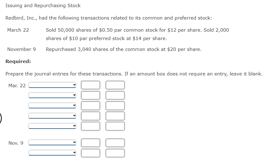 Issuing and Repurchasing Stock
Redbird, Inc., had the following transactions related to its common and preferred stock:
March 22
Sold 50,000 shares of $0.50 par common stock for $12 per share. Sold 2,000
shares of $10 par preferred stock at $14 per share.
Repurchased 3,040 shares of the common stock at $20 per share.
November 9
Required:
Prepare the journal entries for these transactions. If an amount box does not require an entry, leave it blank.
Mar. 22
Nov. 9
00
00