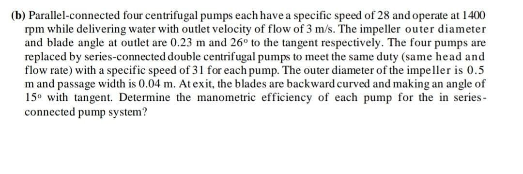 (b) Parallel-connected four centrifugal pumps each have a specific speed of 28 and operate at 1400
rpm while delivering water with outlet velocity of flow of 3 m/s. The impeller outer diameter
and blade angle at outlet are 0.23 m and 26° to the tangent respectively. The four pumps are
replaced by series-connected double centrifugal pumps to meet the same duty (same head and
flow rate) with a specific speed of 31 for each pump. The outer diameter of the impeller is 0.5
m and passage width is 0.04 m. At exit, the blades are backward curved and making an angle of
15° with tangent. Determine the manometric efficiency of each pump for the in series-
connected pump system?
