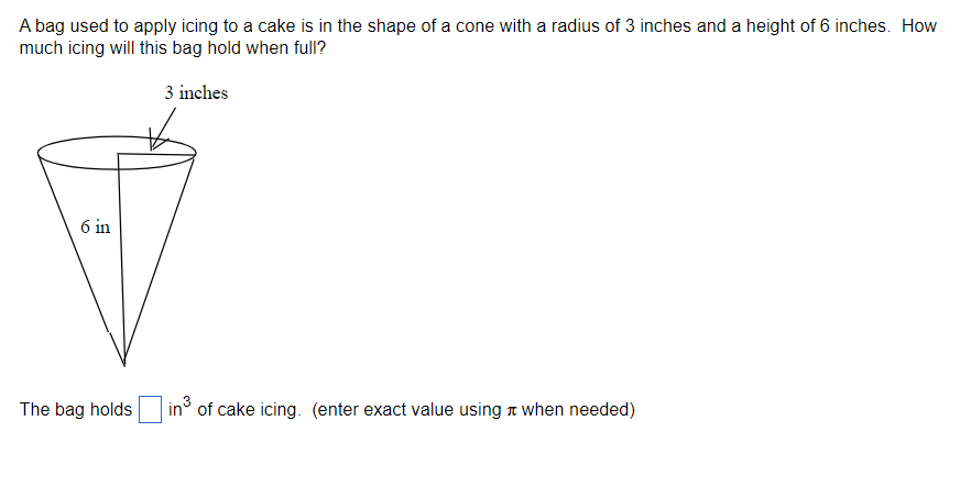 A bag used to apply icing to a cake is in the shape of a cone with a radius of 3 inches and a height of 6 inches. How
much icing will this bag hold when full?
3 inches
6 in
The bag holds
in³ of cake icing. (enter exact value using when needed)
