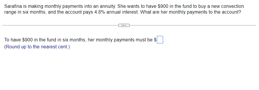 Sarafina is making monthly payments into an annuity. She wants to have $900 in the fund to buy a new convection
range in six months, and the account pays 4.8% annual interest. What are her monthly payments to the account?
To have $900 in the fund in six months, her monthly payments must be $
(Round up to the nearest cent.)